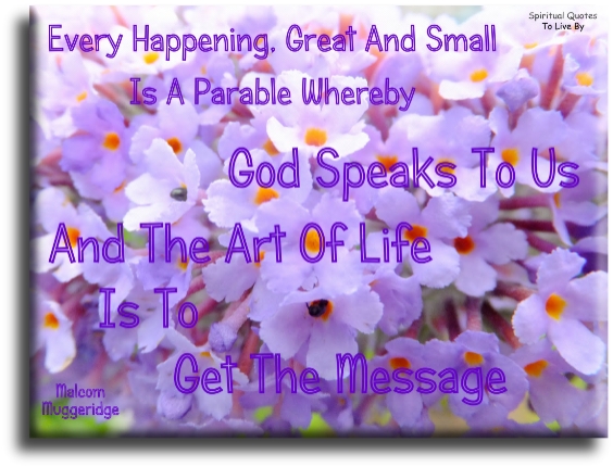 Malcolm Muggeridge quote: Every happening, great and small, is a parable whereby God speaks to us, and the art of life is to get the message - Spiritual Quotes To Live By