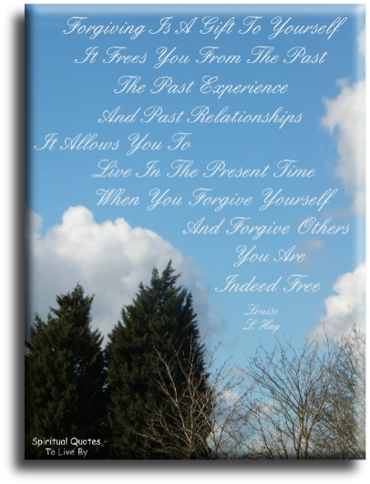 Louise Hay quote - Forgiving is a gift to yourself. If frees you from the past, the past experience, and past relationships. It allows you to live in the present time. When you forgive yourself and forgive others, you are indeed free.- Spiritual Quotes To Live By