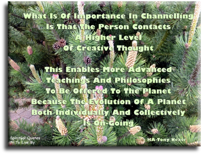 HA - Tony Neate quote - What is of importance in channelling is that the person contacts a higher level of creative thought. This enables more advanced teachings and philosophies to be offered to the planet because the evolution of a planet, both individually and collectively, is on-going. - Spiritual Quotes To Live By