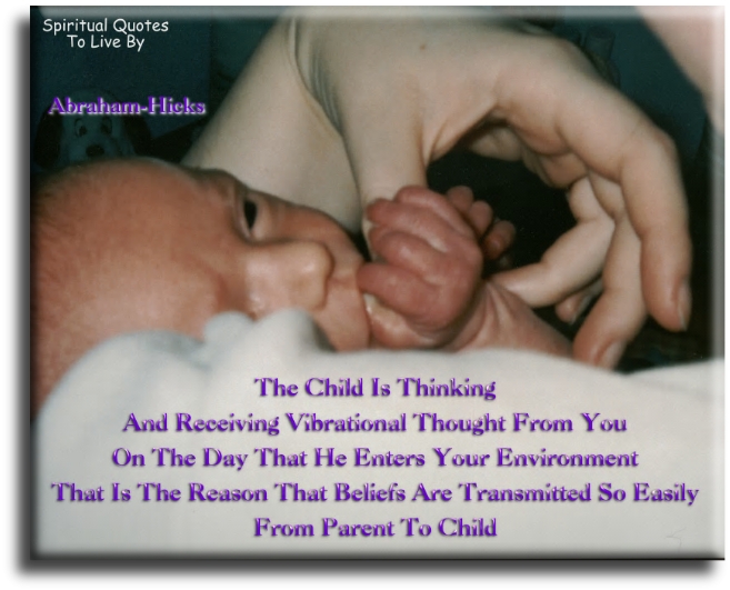 Abraham-Hicks quote - The child is thinking and receiving vibrational thought from you on the day that he enters your environment. That is the reason that beliefs are transmitted so easily from parent to child. - Spiritual Quotes To Live By