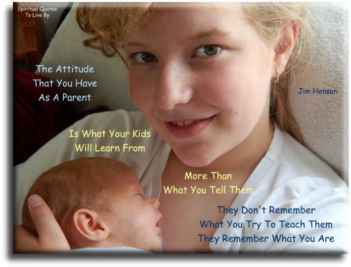 Jim Henson quote - The attitude that you have as a parent is what your kids will learn from, more than what you tell them. They don’t remember what you try to teach them. They remember what you are. - Spiritual Quotes To Live By Jim Henson quote - The attitude that you have as a parent is what your kids will learn from, more than what you tell them. They don’t remember what you try to teach them. They remember what you are. - Spiritual Quotes To Live By