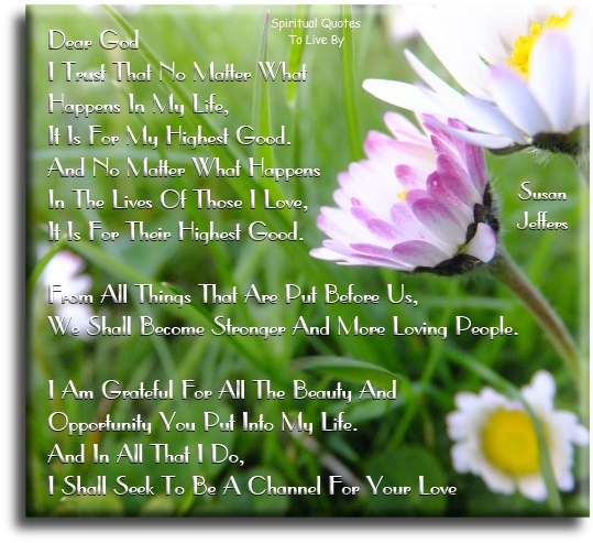 Susan Jeffers quote - Dear God, I trust that no matter what happens in my life, it is for my highest good. And no matter what happens in the lives of those I love, it is for their highest good. From all things that are put before us, we shall become stronger and more loving people. I am grateful for all the beauty and opportunity you put into my life. And in all that I do, I shall seek to be a channel for your love. - Spiritual Quotes To Live By