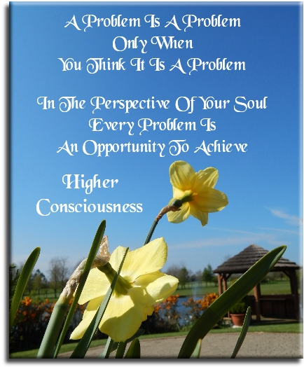 A problem is a problem only when you think it is a problem. In the perspective of the Soul, every problem is an opportunity to achieve a higher consciousness. - Spiritual Quotes To Live By