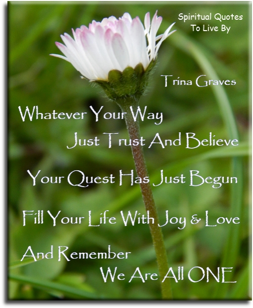 Trina Graves quote - Whatever your way, just trust and believe, your quest has just begun. Fill your life with joy and love and remember we are all One - Spiritual Quotes To Live By