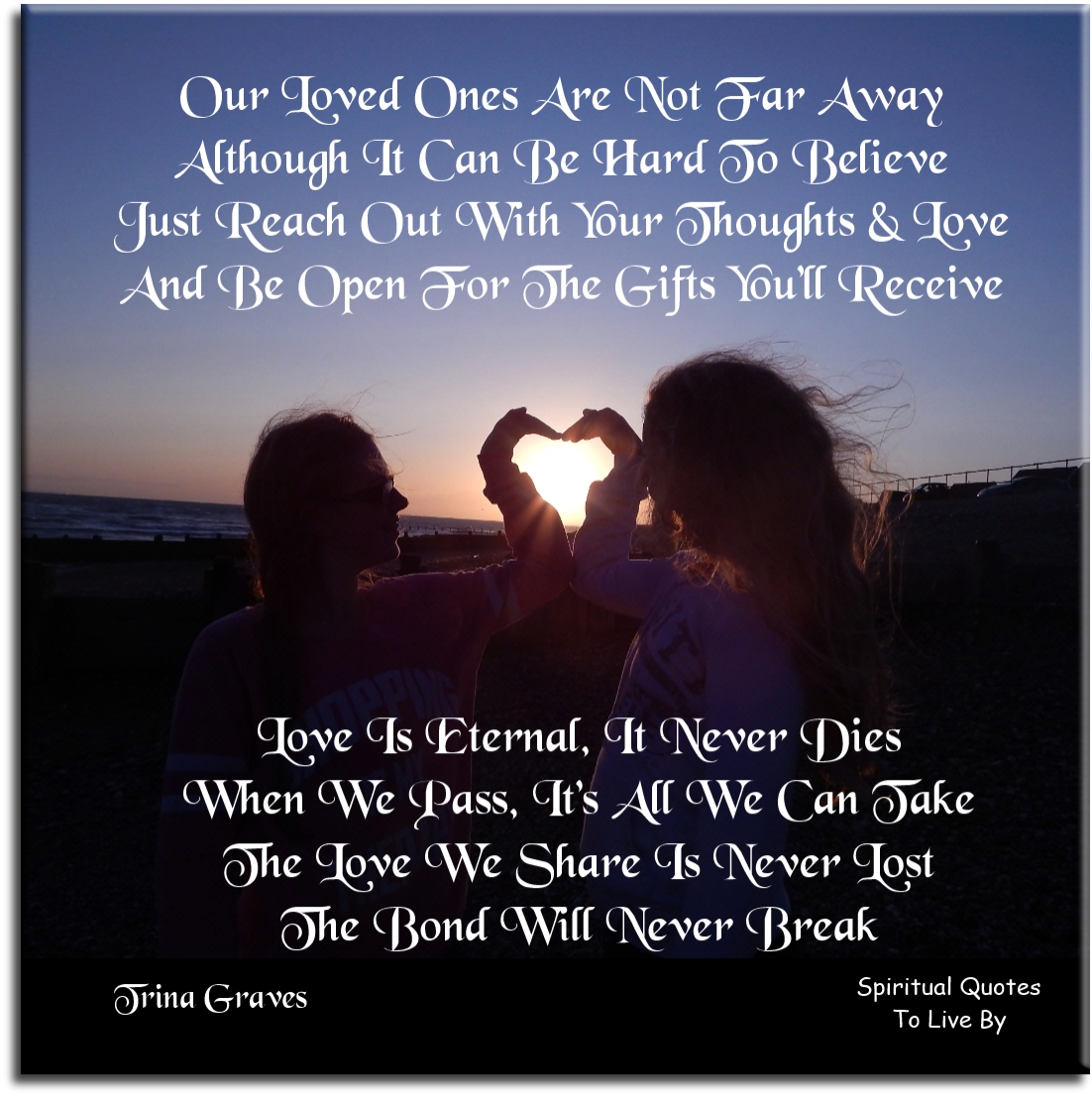 Trina Graves quote - Our Loved ones are not far away, Although it can be hard to believe, Just reach out with your thoughts and Love, And be open for the gifts you’ll receive Love is eternal, it never dies, When we pass, it’s all we can take, The Love we share is never lost, The bond will never break - Spiritual Quotes To Live By Trina Graves quote - Our Loved ones are not far away, Although it can be hard to believe, Just reach out with your thoughts and Love, And be open for the gifts you’ll receive Love is eternal, it never dies, When we pass, it’s all we can take, The Love we share is never lost, The bond will never break - Spiritual Quotes To Live By