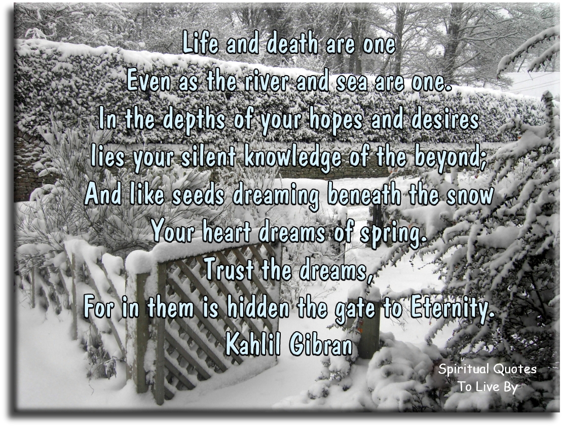 Kahlil Gibran quote - Life and death are one, even as the river and the sea are one. In the depths of your hopes and desires lies your silent knowledge of the beyond; and like seeds dreaming beneath the snow, your heart dreams of spring. Trust the dreams, for in them is hidden the gate to eternity. - Spiritual Quotes To Live By