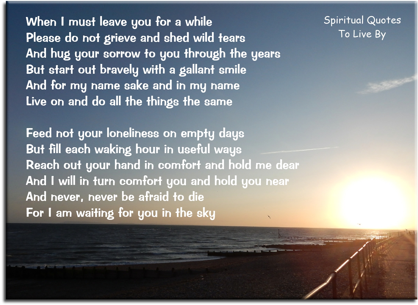 When I must leave you for a while Please do not grieve and shed wild tears And hug your sorrow to you through the years But start out bravely with a gallant smile  And for my name sake and in my name Live on and do all things the same Feed not your loneliness on empty days But fill each waking hour in useful ways  Reach out your hand in comfort and hold me dear And I will in turn comfort you and hold you near And never, never be afraid to die For I am waiting for you in the sky - Spiritual Quotes To Live By