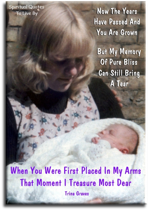 Trina Graves quote - Now the years have passed and you are grown, But my memory of pure bliss can still bring a tear, When you were first placed in my arms, That moment I treasure most dear - Spiritual Quotes To Live By Trina Graves quote - Now the years have passed and you are grown, But my memory of pure bliss can still bring a tear, When you were first placed in my arms, That moment I treasure most dear - Spiritual Quotes To Live By