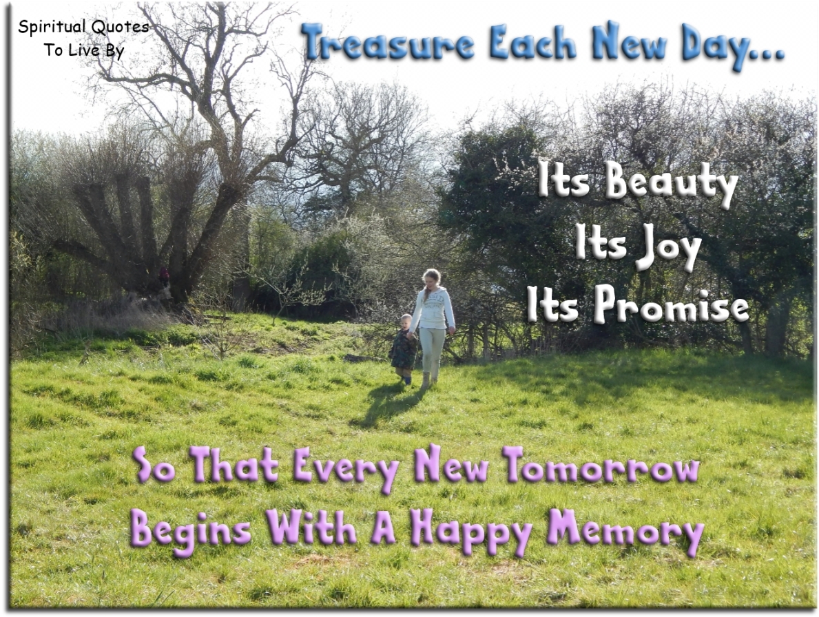 Treasure each new day; it’s beauty, its joy, its promise, so that every new tomorrow begins with a happy memory. - Spiritual Quotes To Live By