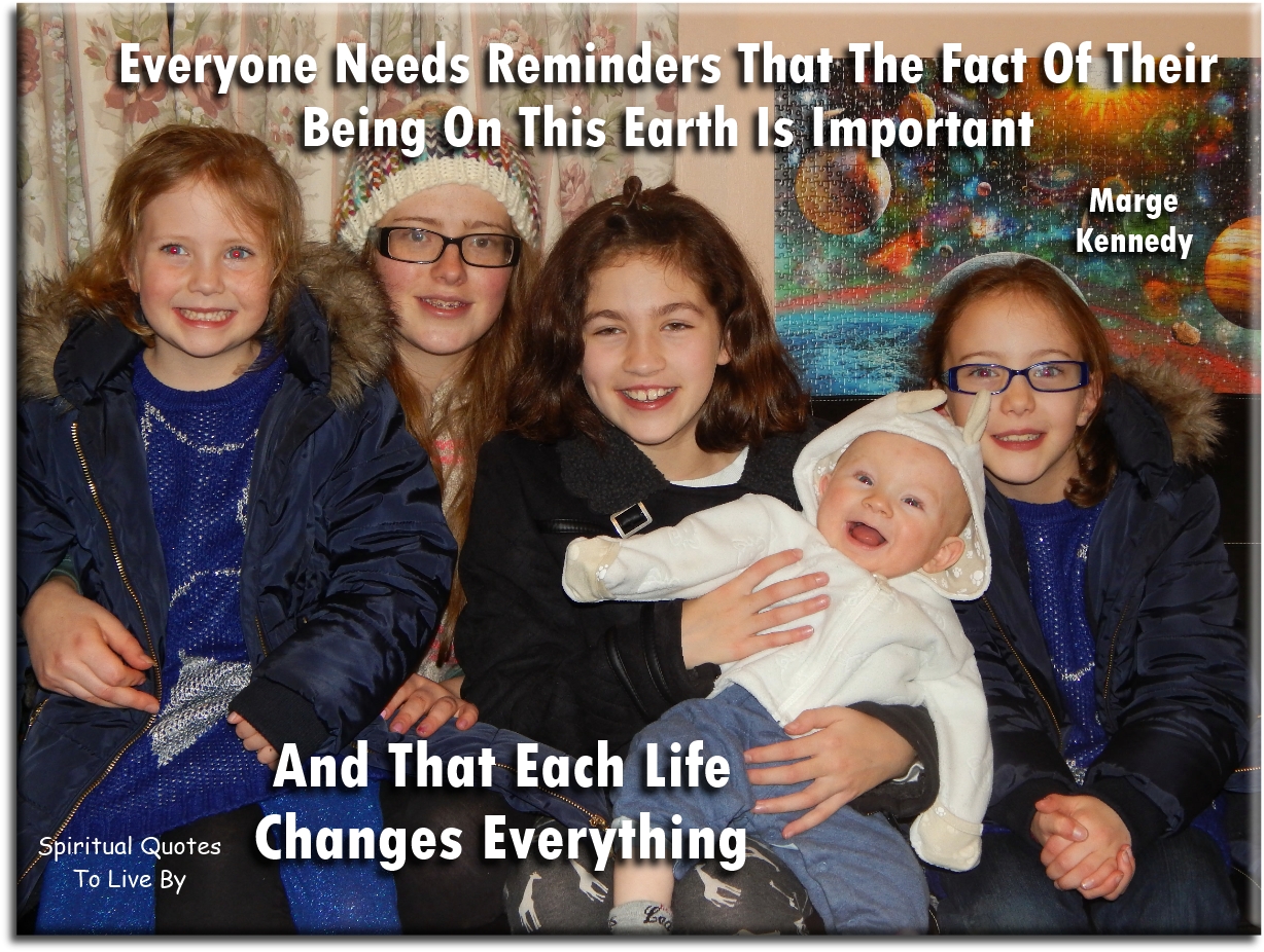 Marge Kennedy quote: Everyone needs reminders that the fact of their being on this Earth is important and that each life changes everything - Spiritual Quotes To Live By