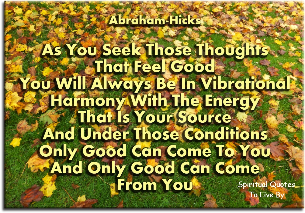 Abraham Hicks quote - As you seek those thoughts that feel good, you will always be in vibrational harmony with the Energy that is your Source. And under those conditions, only good can come to you, and only good can come from you. - Spiritual Quotes To Live By