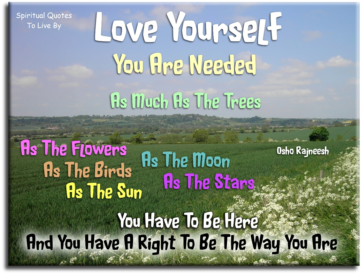 Osho Rajneesh quote - Love yourself. You are needed as much as the trees, as the flowers, as the birds, as the sun, as the moon, as the stars. You have to be here and you have a right to be the way you are. - Spiritual Quotes To Live By