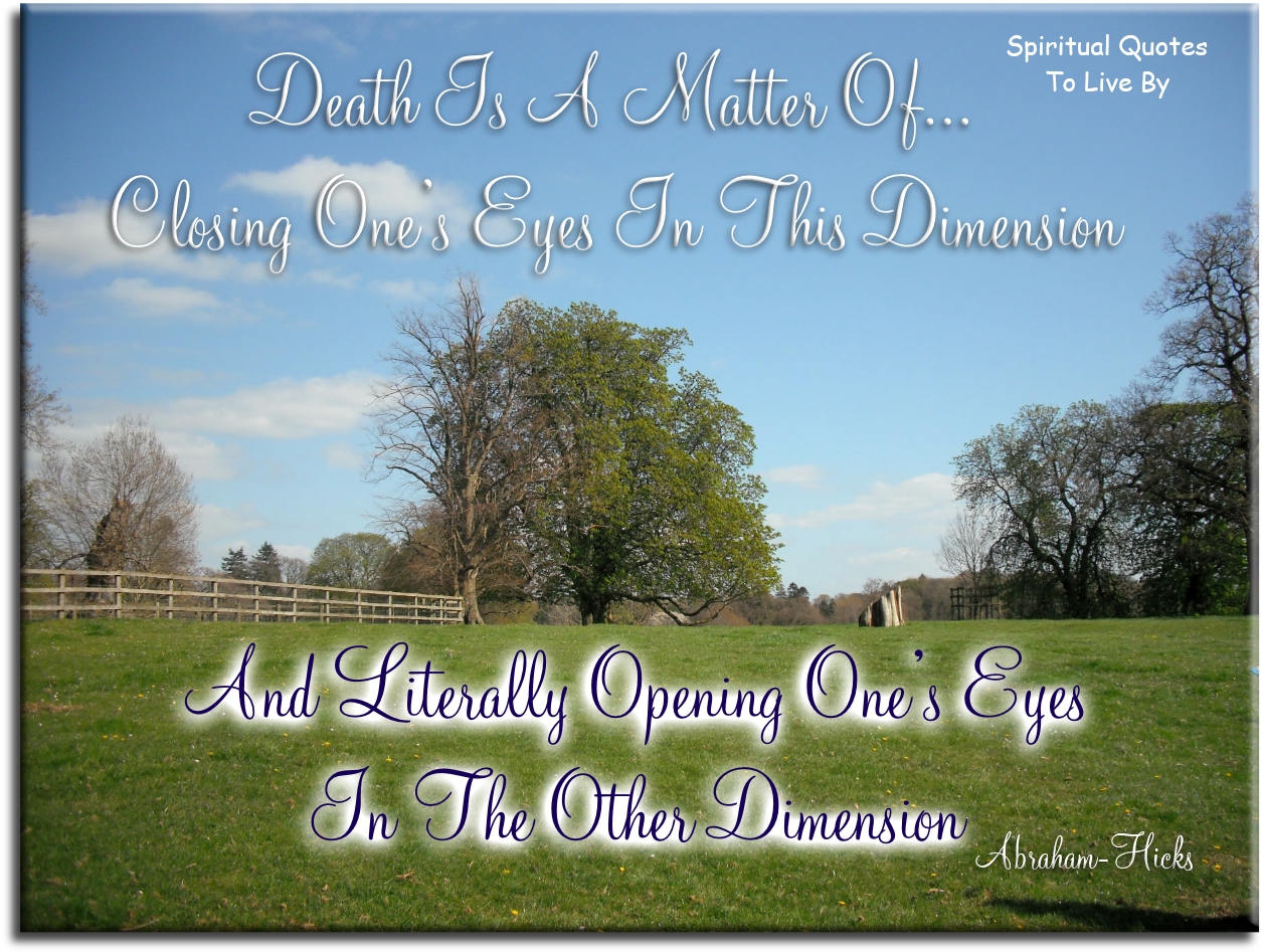 Abraham Hicks quote - Death is a matter of closing one’s eyes in this dimension and literally opening one’s eyes in the other dimension - Spiritual Quotes To Live By