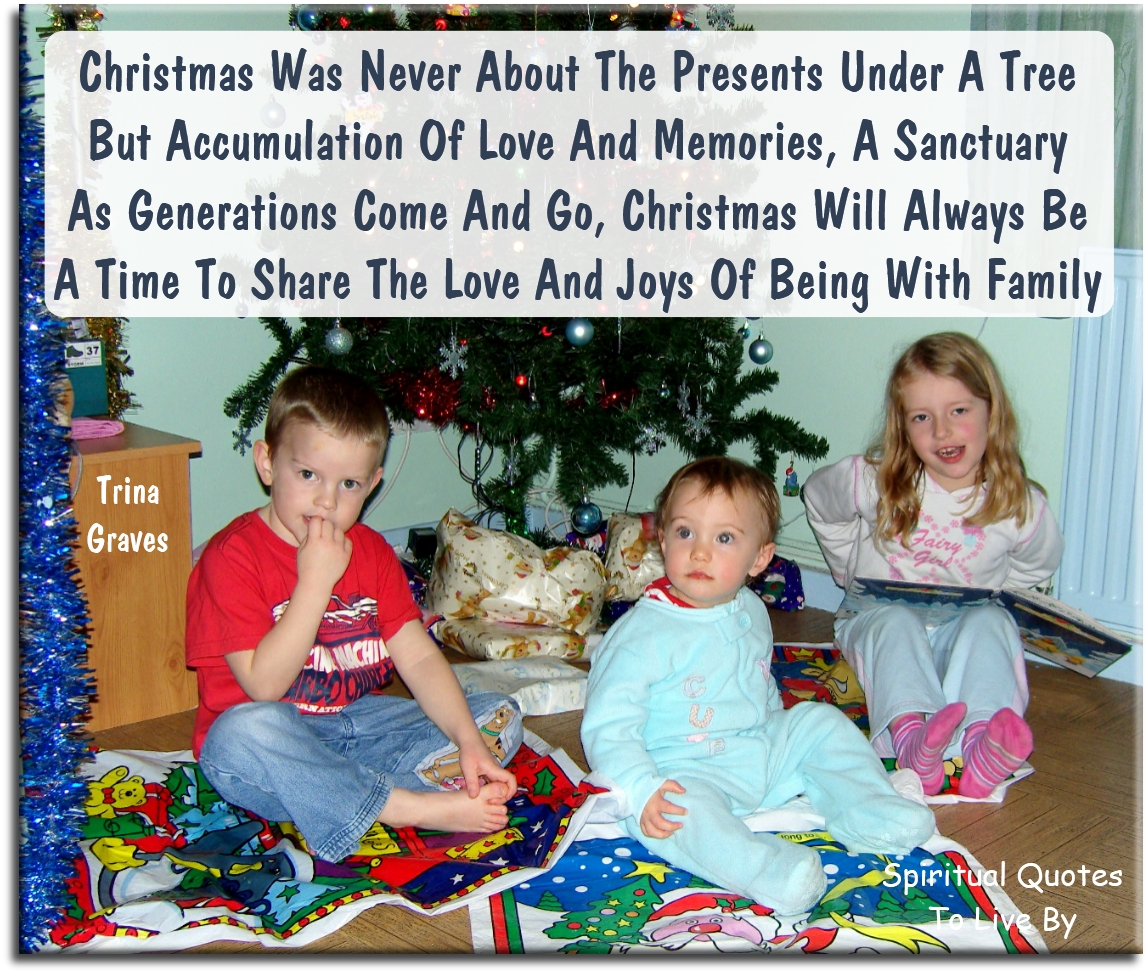 Trina Graves quote - Christmas was never about the presents under a tree, but accumulation of love and memories.. a sanctuary, As generations come and go, Christmas will always be, A time to share the love and joys of being with family - Spiritual Quotes To Live By