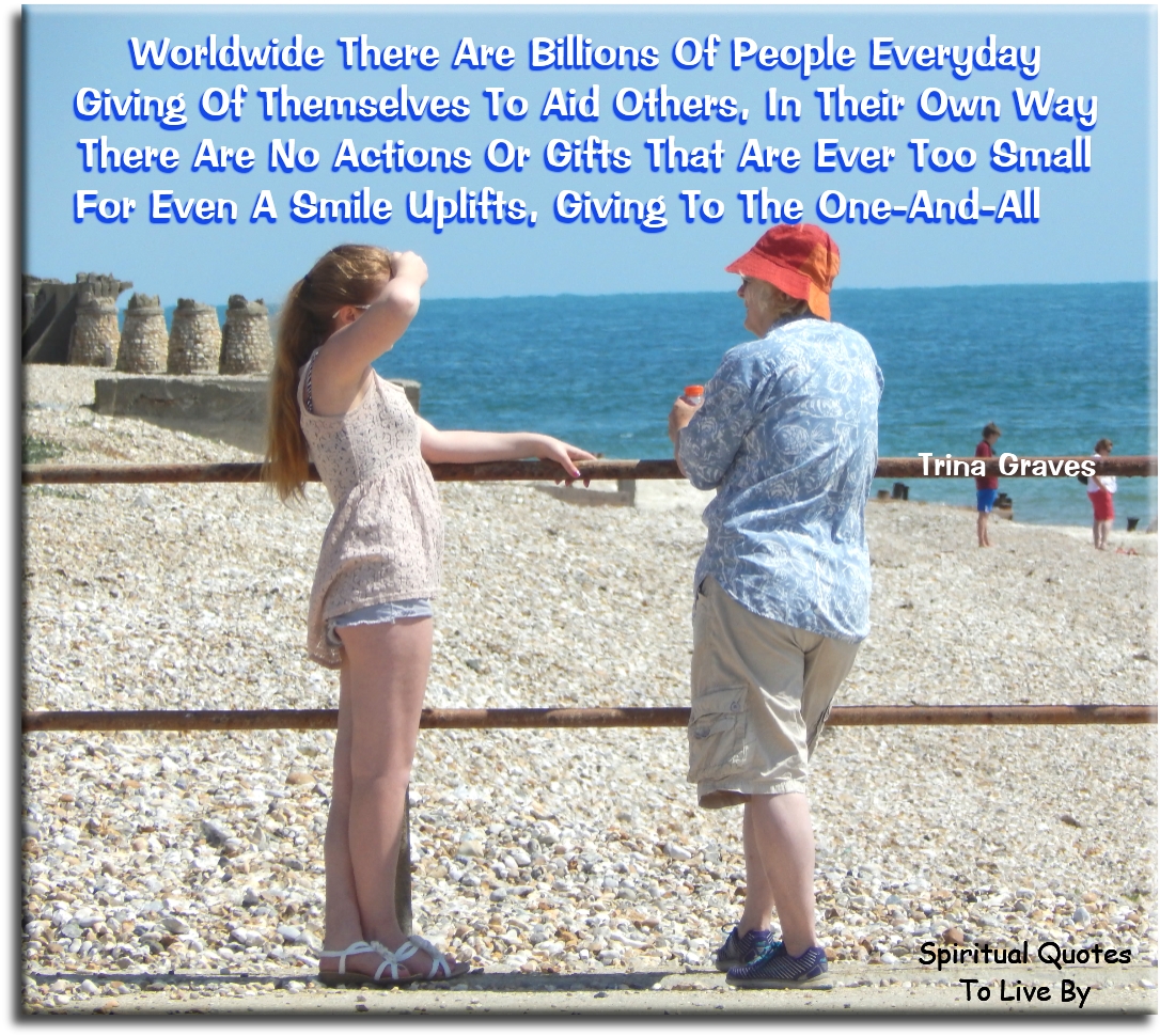 Trina Graves quote - Worldwide there are billions of people everyday Giving of themselves to aid others, in their own way There are no actions or gifts that are ever too small For even a smile uplifts, giving to the One-And-All - Spiritual Quotes To Live By