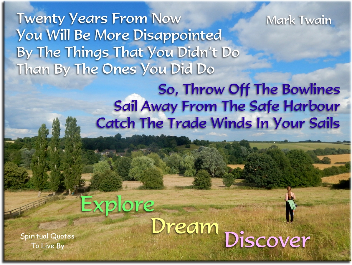 Mark Twain quote - Twenty years form now you will be more disappointed by the things that you didn’t do then by the ones you did do. So throw off the bowlines. Sail away from the safe harbour. Catch the trade winds in your sails. Explore. Dream. Discover - Spiritual Quotes To Live By