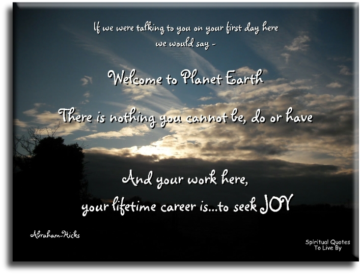 Abraham Hicks quote - If we were talking to you on your first day here we would say, “Welcome to planet Earth. There is nothing that you cannot be or do or have, and your work here, your lifetime career is to seek joy.” - Spiritual Quotes To Live By