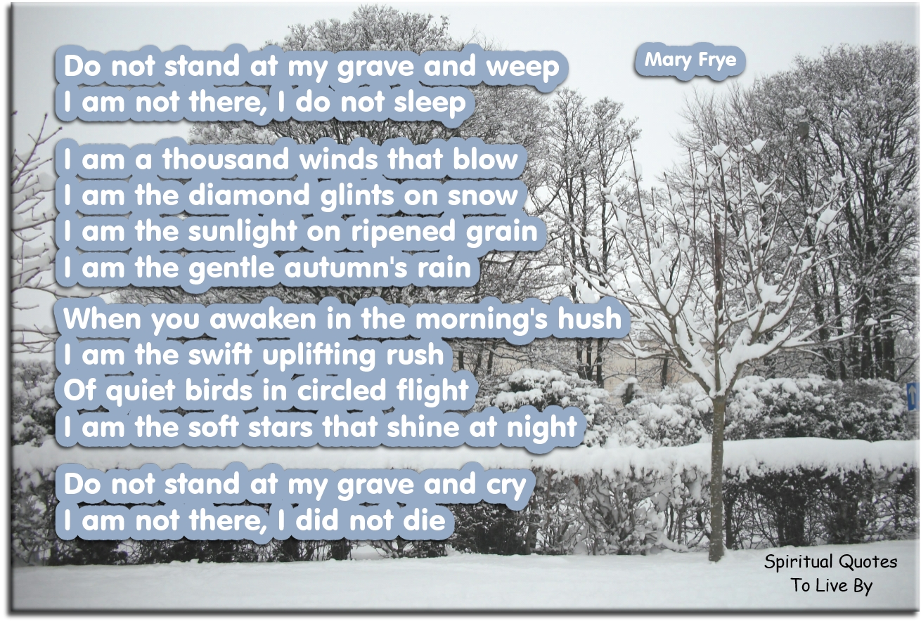 Mary Frye poem - Do not stand at my grave and weep I am not there, I do not sleep. I am a thousand winds that blow I am the diamond glints on snow. I am the sunlight on ripened grain I am the gentle autumns rain.  When you awaken in the mornings hush I am the swift uplifting rush Of quiet birds in circled flight I am the soft stars that shine at night.  Do not stand a my grave and cry I am not there, I did not die. - Spiritual Quotes To Live By