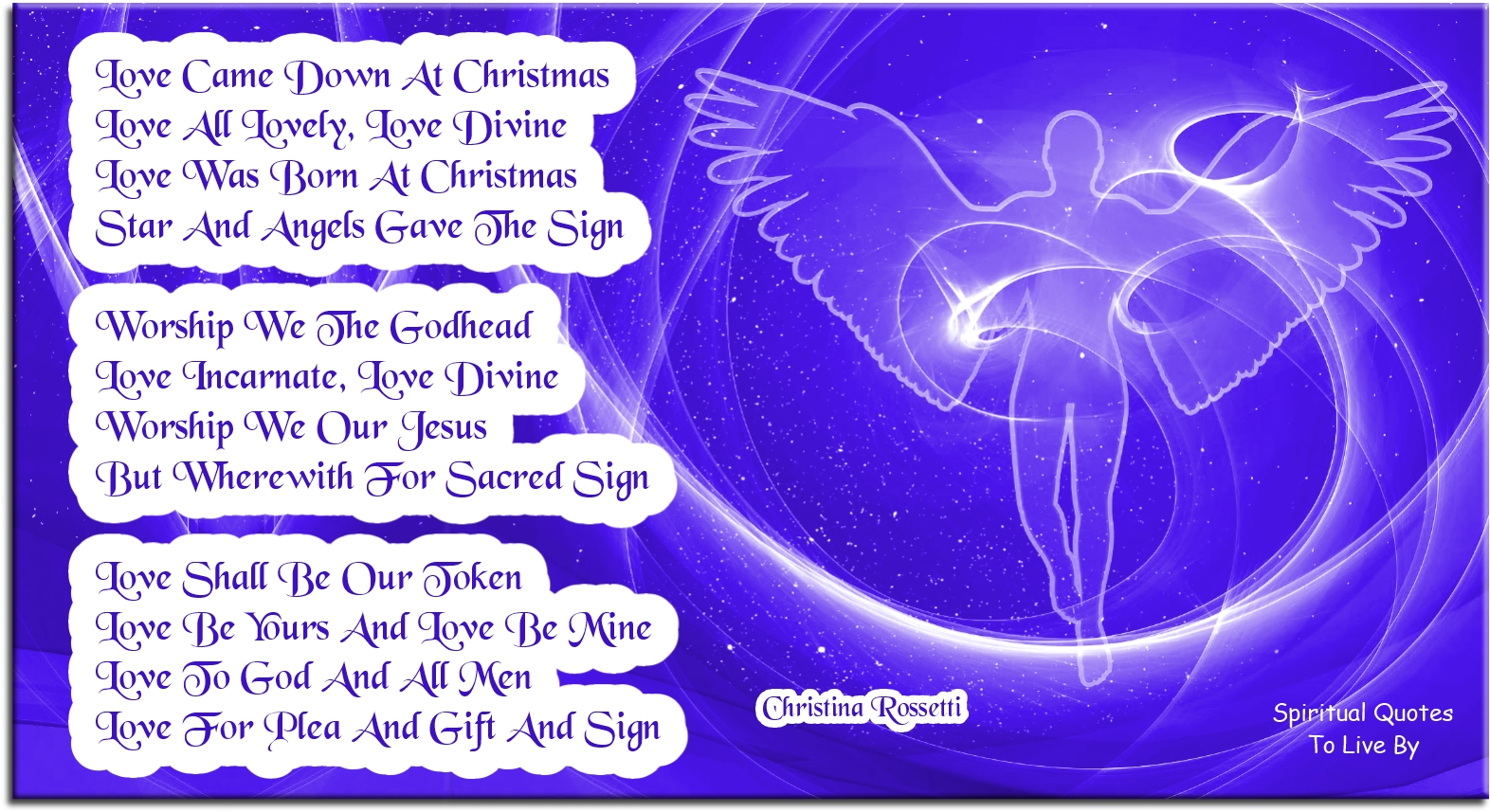 Christina Rossetti quote - Love came down at Christmas, Love all lovely, Love Divine; Love was born at Christmas, Star and Angels gave the sign.  Worship we the Godhead, Love Incarnate, Love Divine; Worship we our Jesus: But wherewith for sacred sign?  Love shall be our token, Love be yours and love be mine, Love to God and all men, Love for plea and gift and sign. - Spiritual Quotes To Live By