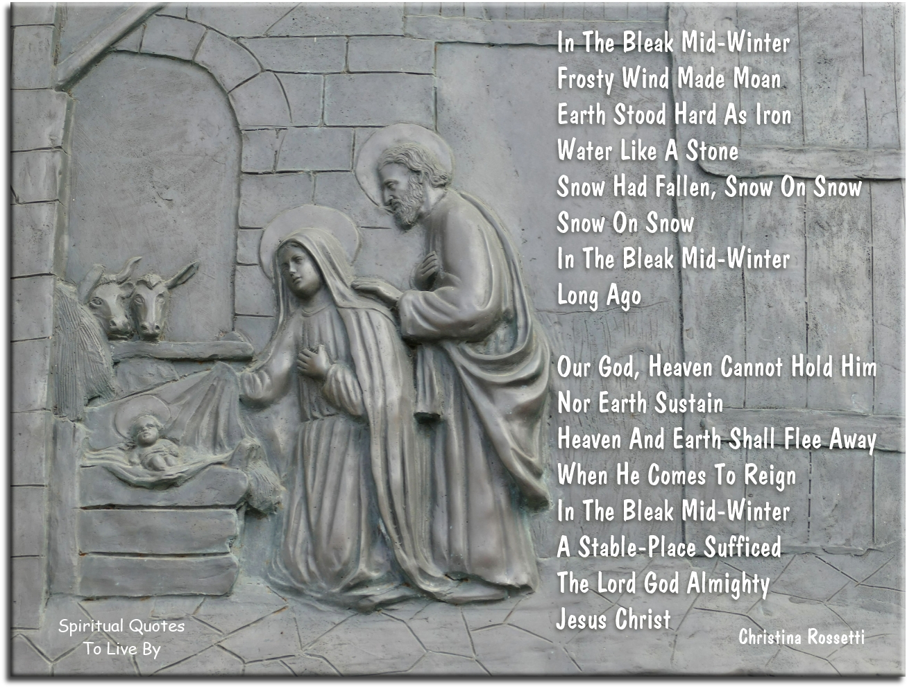 Christina Rossetti quote - In the bleak mid-winter Frosty wind made moan, Earth stood hard as iron, Water like a stone; Snow had fallen, snow on snow, Snow on snow, In the bleak mid-winter, Long ago.  Our God, Heaven cannot hold Him, Nor Earth sustain; Heaven and Earth shall flee away When He comes to reign; In the bleak mid-winter A stable-place sufficed The Lord God Almighty, Jesus Christ. - Spiritual Quotes To Live By
