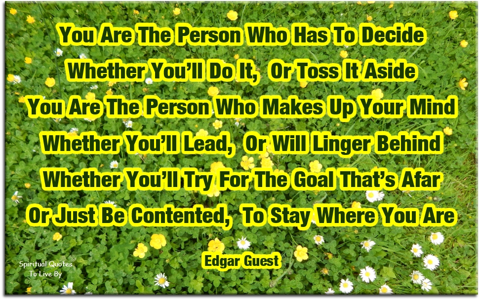 Edgar Guest quote - You are the person who has to decide Whether you’ll do it or toss it aside You are the person who makes up your mind Whether you’ll lead or will linger behind Whether you’ll try for the goal that’s afar Or just be contented to stay where you are - Spiritual Quotes To Live By