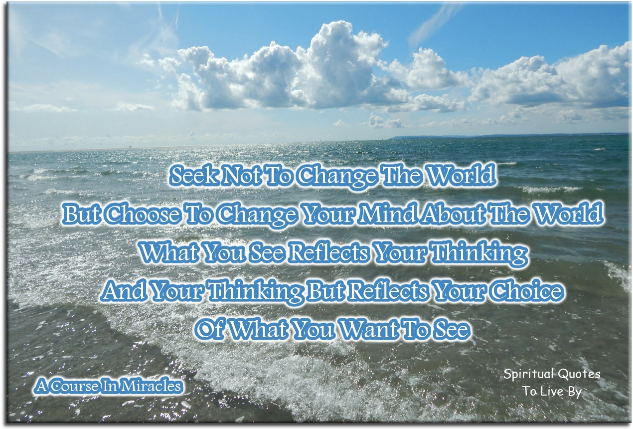 A Course In Miracles quote - Seek not to change the world, but choose to change your mind about the world. What you see reflects your thinking. And your thinking but reflects your choice of what you want to see. - Spiritual Quotes To Live By