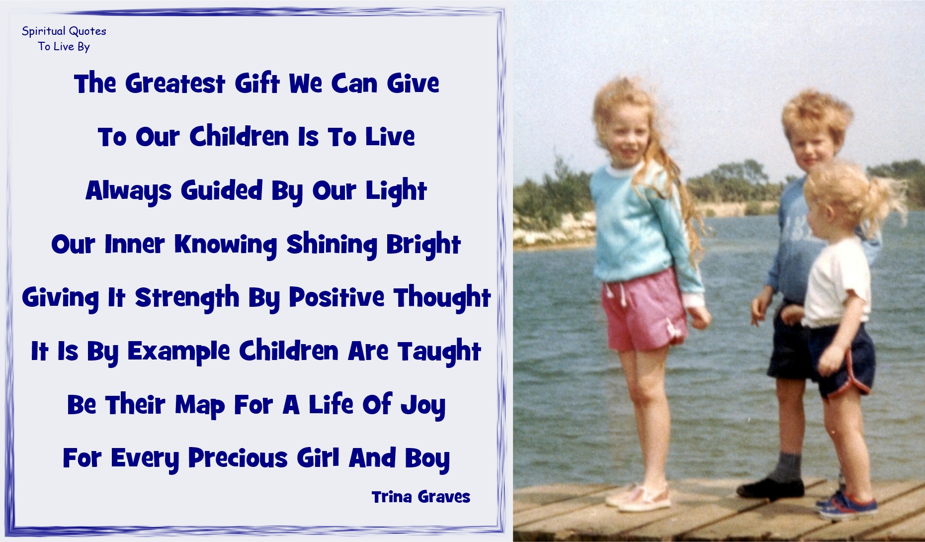 Trina Graves quote: The greatest gift we can give, To our children is to live, Always guided by our Light, Our inner knowing shining bright, Giving it strength by positive thought, It is by example children are taught, Be their map for a life of joy, For every precious girl and boy - Spiritual Quotes To Live By