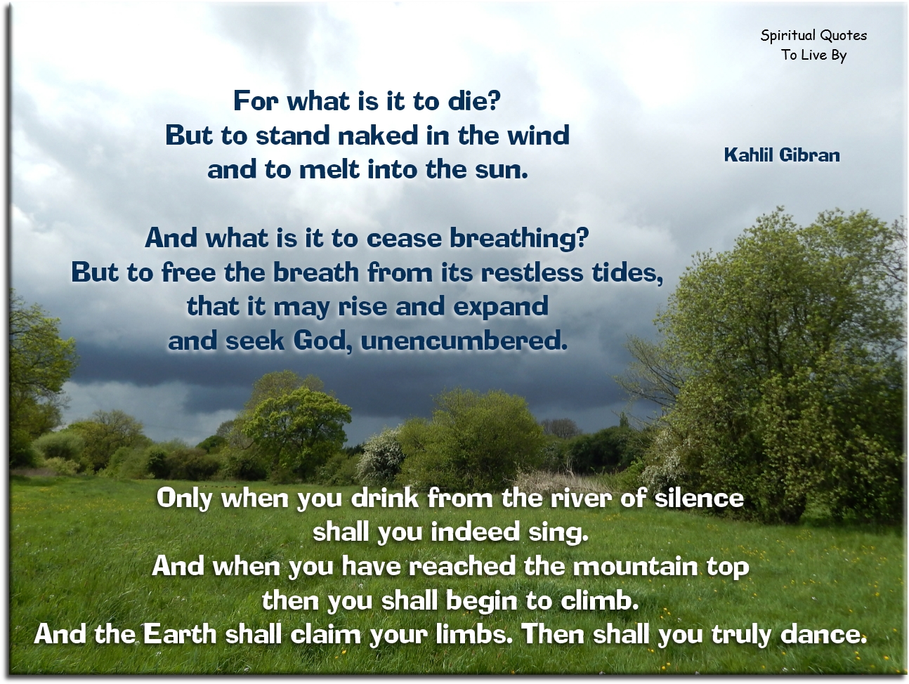 Kahlil Gibran quote - For what is it to die?
But to stand naked in the wind and to melt into the sun. and what is it to cease breathing? But to free the breath from its restless tides, that it may rise and expand and seek God, unencumbered.

Only when you drink from the river of silence shall you indeed sing. And when you have reached the mountain top then you shall begin to climb. And the Earth shall claim your limbs. Then shall you truly dance. - Spiritual Quotes To Live By