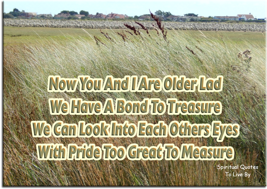 Now you and I are older lad We have a bond to treasure We can look into each others eyes With pride too great to measure - Spiritual Quotes To Live By