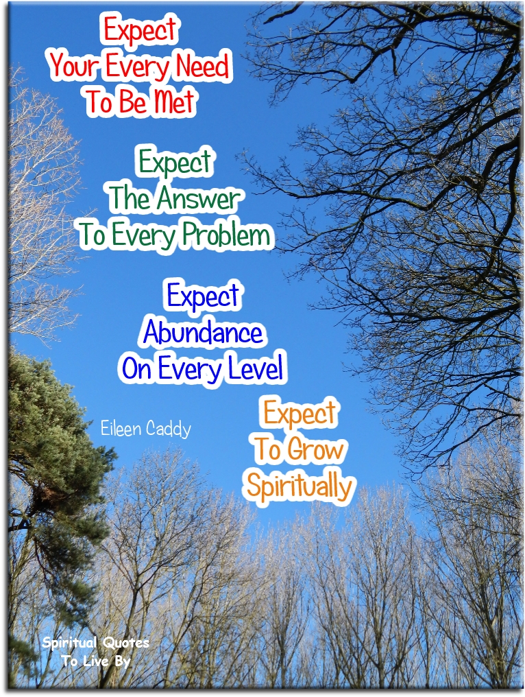Eileen Caddy quote - Expect your every need to be met. Expect the answer to every problem. Expect abundance on every level. Expect to grow spiritually. - Spiritual Quotes To Live By