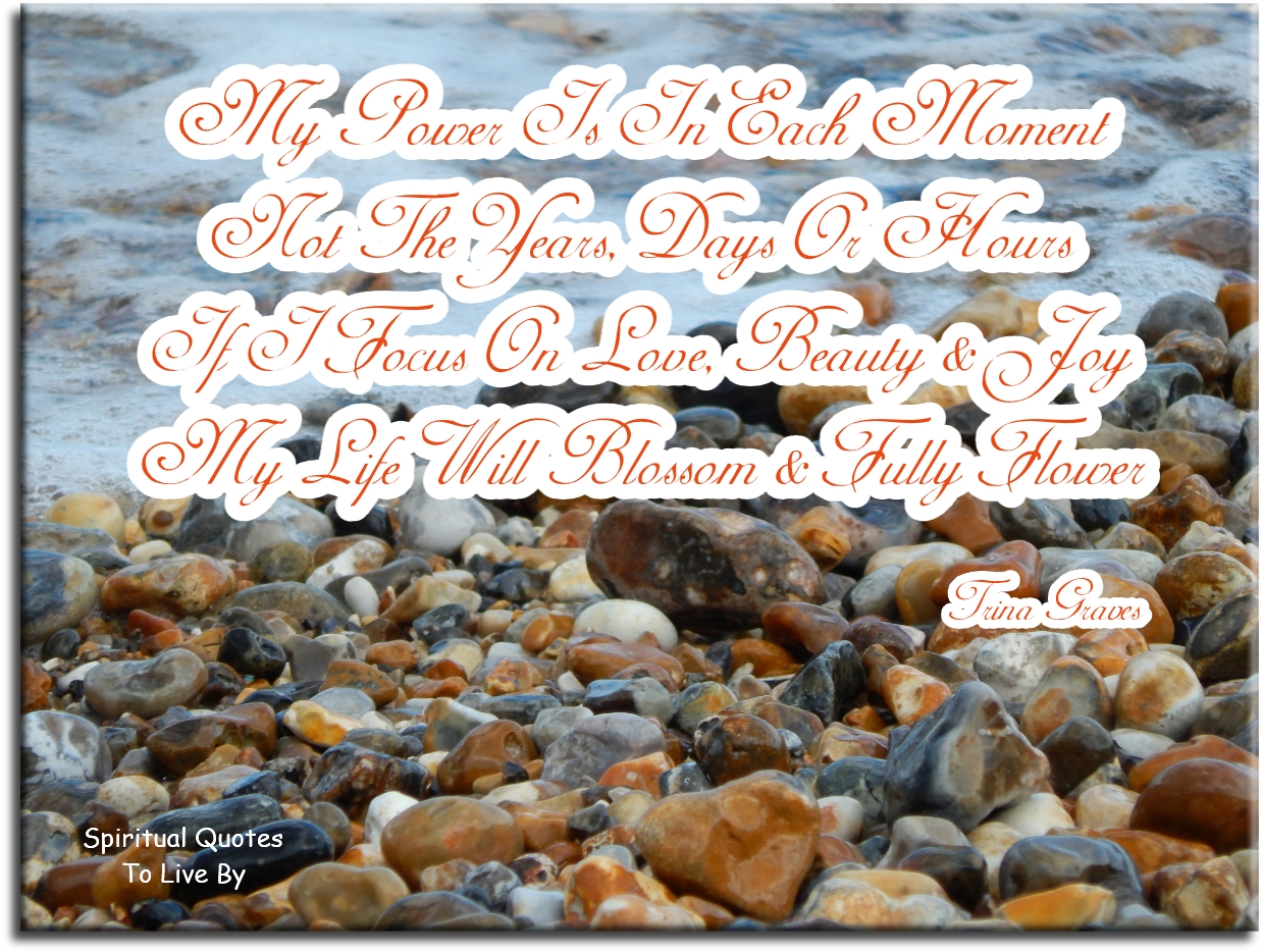 Trina Graves quote: My power is in each moment, Not the years, days or hour, If I focus on Love, Beauty and Joy, My life will blossom and fully flower - Spiritual Quotes To Live By