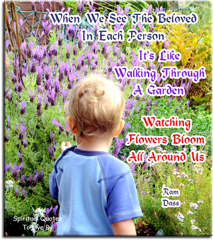 Ram Dass quote - When we see the Beloved in each person, it’s like walking through a garden, watching flowers bloom all around us - Spiritual Quotes To Live By
