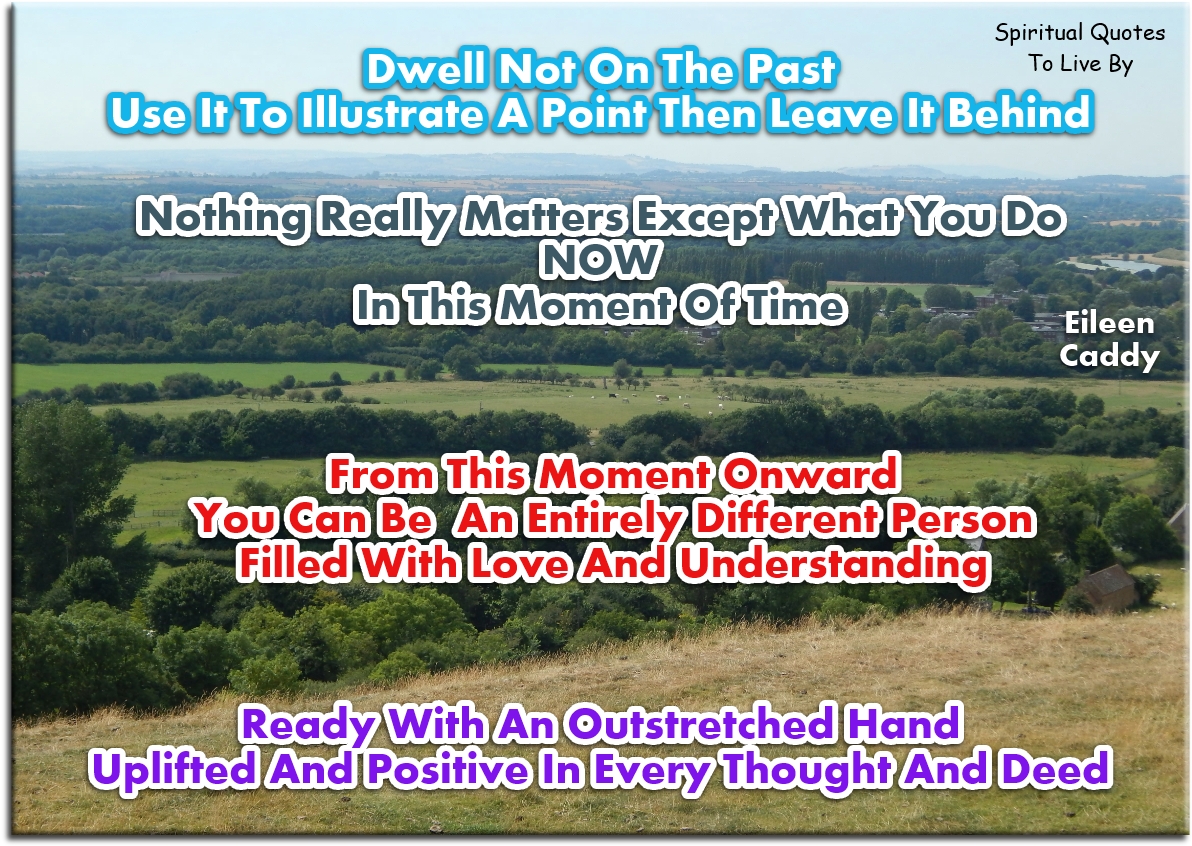 Eileen Caddy quote - Dwell not on the past, use it to illustrate a point then leave it behind. Nothing really matters except what you do now, in this moment of time. From this moment onward you can be an entirely different person, filled with love and understanding, ready with an outstretched hand, uplifted and positive in every thought and deed. - Spiritual Quotes To Live By