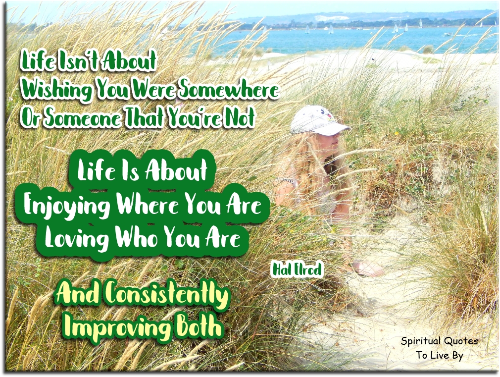 Hal Elrod quote - Life isn't about wishing you were somewhere, or someone that you're not. Life is about enjoying where you are, loving who you are and consistently improving both - Spiritual Quotes To Live By