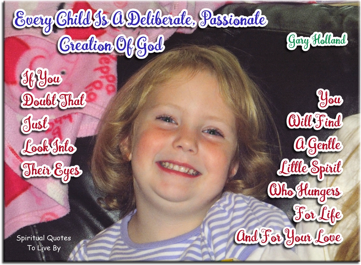 Gary Holland quote - Every child is a deliberate, passionate creation of God. If you doubt that, just look into their eyes. You will find a gentle little spirit who hungers for life and for your love. - Spiritual Quotes To Live By