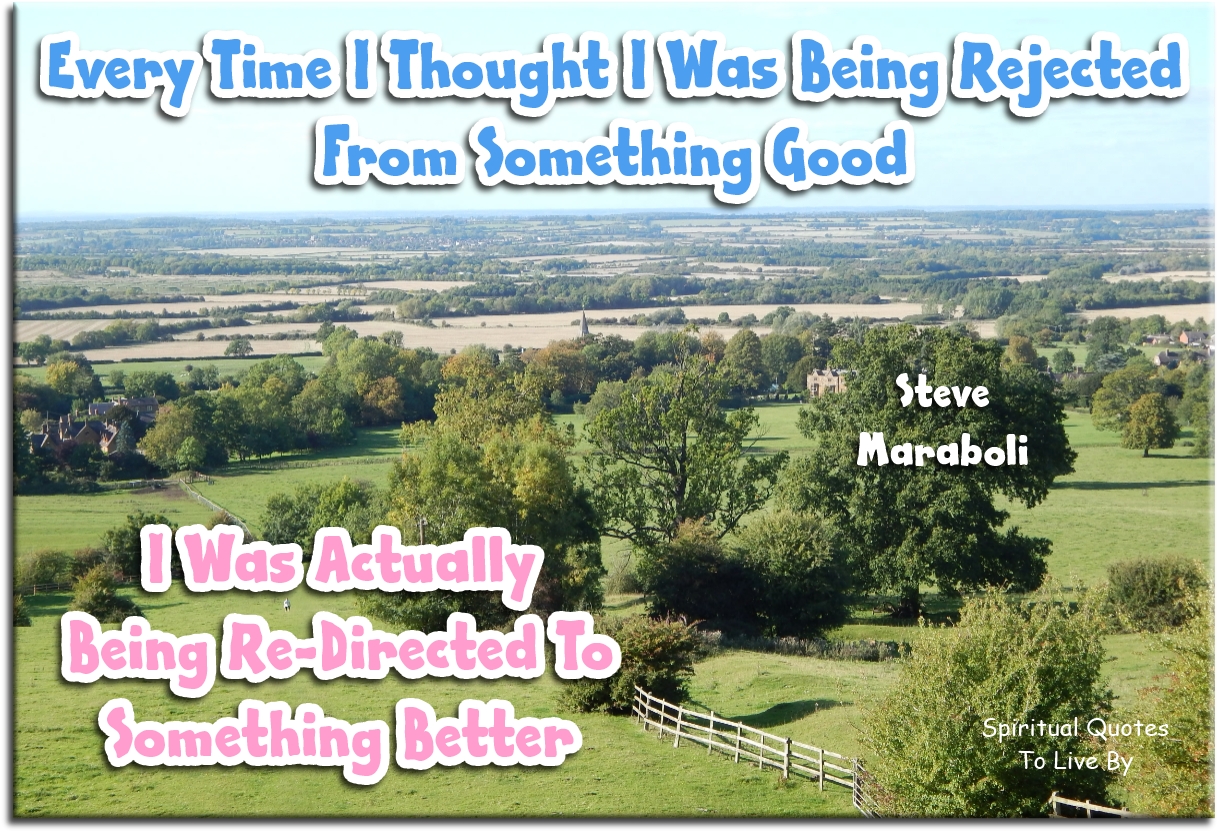 Steve Maraboli quote - Every time I thought I was being rejected from something good, I was actually being re-directed to something better. - Spiritual Quotes To Live By