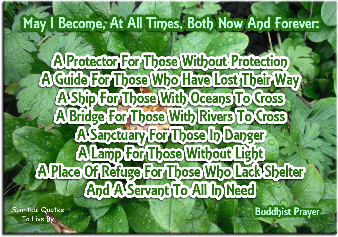 Buddhist Prayer - May I become at all times, both now and forever: A protector for those without protection A guide for those who have lost their way A ship for those with oceans to cross A bridge for those with rivers to cross A sanctuary for those in danger A lamp for those without light A place of refuge for those who lack shelter And a servant to all in need. - Spiritual Quotes To Live By