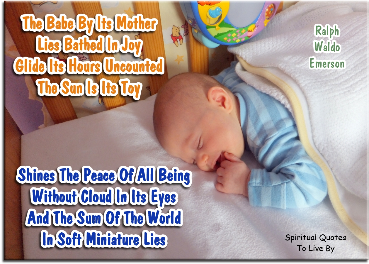 Ralph Waldo Emerson quote - The babe by its mother Lies bathed in joy; Glide its hours uncounted, - The sun is its toy;  Shines the peace of all being Without cloud, in its eyes; And the sum of the world In soft miniature lies - Spiritual Quotes To Live By