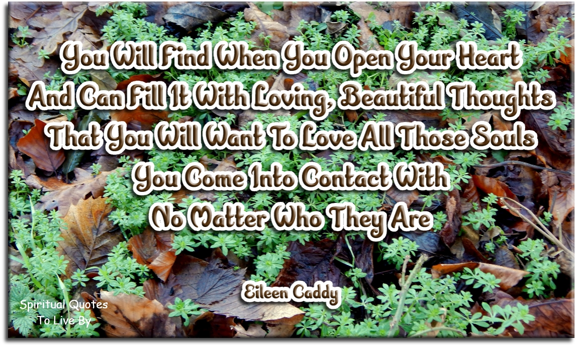 Eileen Caddy quote - You will find when you open your heart and can fill it with loving, beautiful thoughts, that you will want to love all those Souls you come into contact with, no matter who they are. - Spiritual Quotes To Live By
