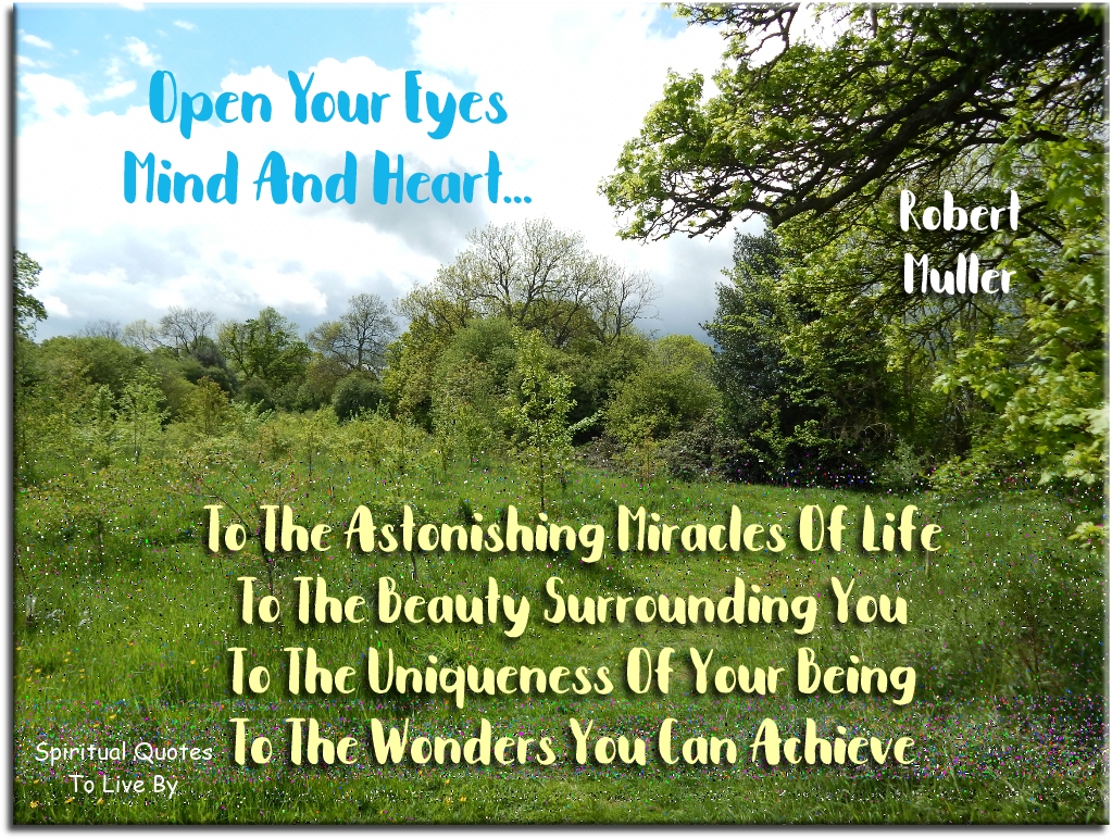 Robert Muller quote: Open your eyes, mind and heart to the astonishing miracles of life, to the beauty surrounding you, to the uniqueness of your being, to the wonders you can achieve - Spiritual Quotes To Live By