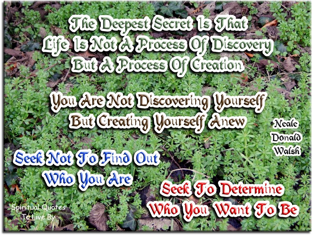 Neale Donald Walsch quote - The deepest secret is that life is not a process of discovery, but a process of creation. You are not discovering yourself, but creating yourself anew. Seek not to find out who you are, seek to determine who you want to be - Spiritual Quotes To Live By
