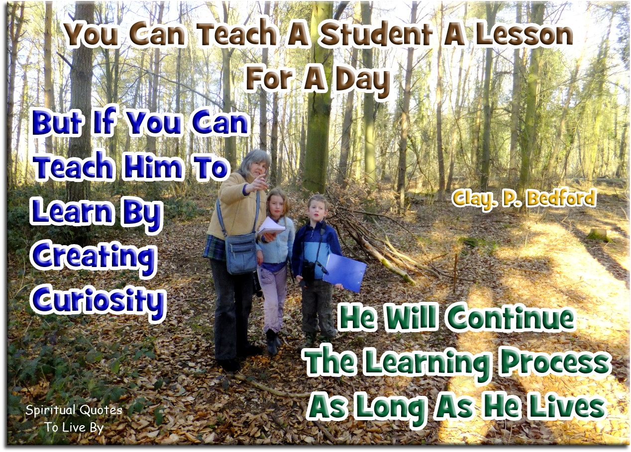 Clay P. Bedford quote - You can teach a student a lesson for a day; but if you can teach him to learn by creating curiosity, he will continue the learning process as long as he lives. - Spiritual Quotes To Live By Clay P. Bedford quote - You can teach a student a lesson for a day; but if you can teach him to learn by creating curiosity, he will continue the learning process as long as he lives. - Spiritual Quotes To Live By