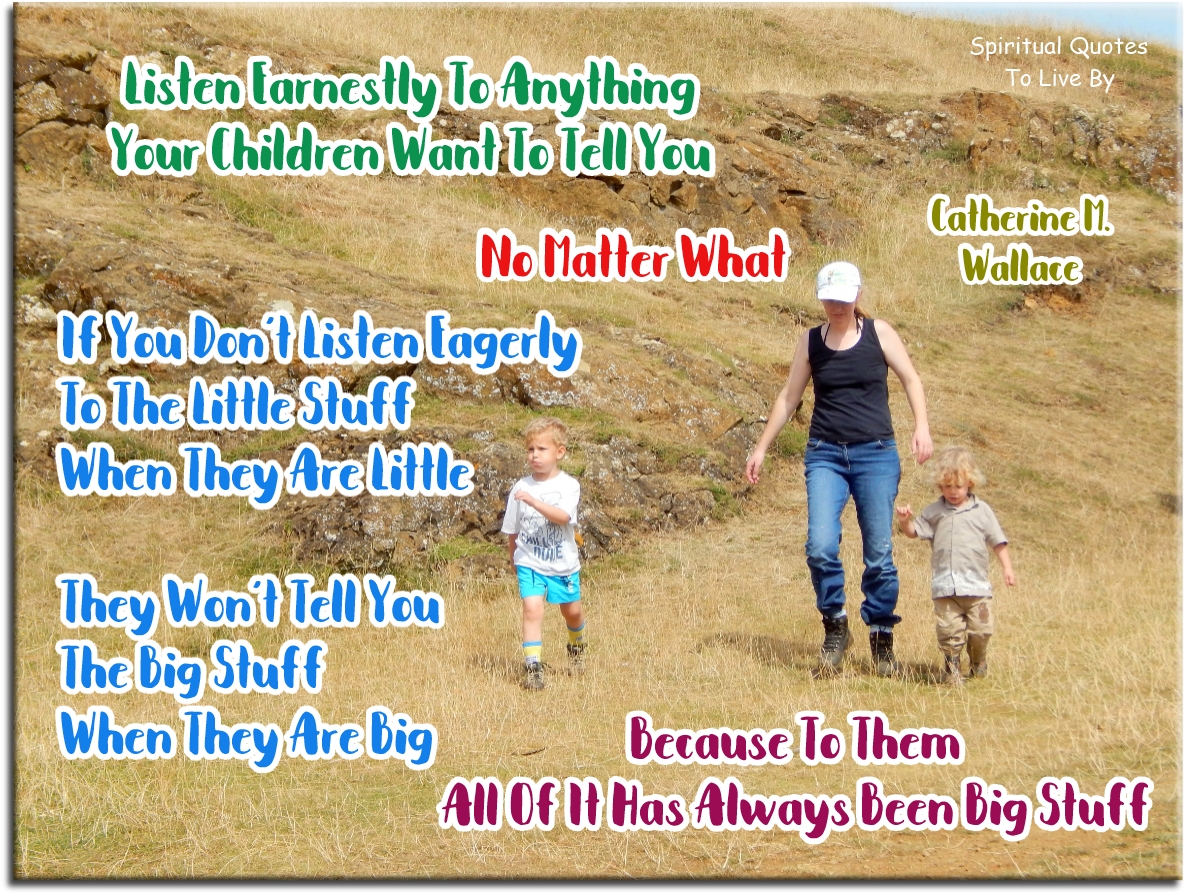 Catherine M. Wallace quote - Listen earnestly to anything your children want to tell you, no matter what. If you don’t listen eagerly to the little stuff when they are little, they won’t tell you the big stuff when they are big, because to them all of it has always been big stuff. - Spiritual Quotes To Live By