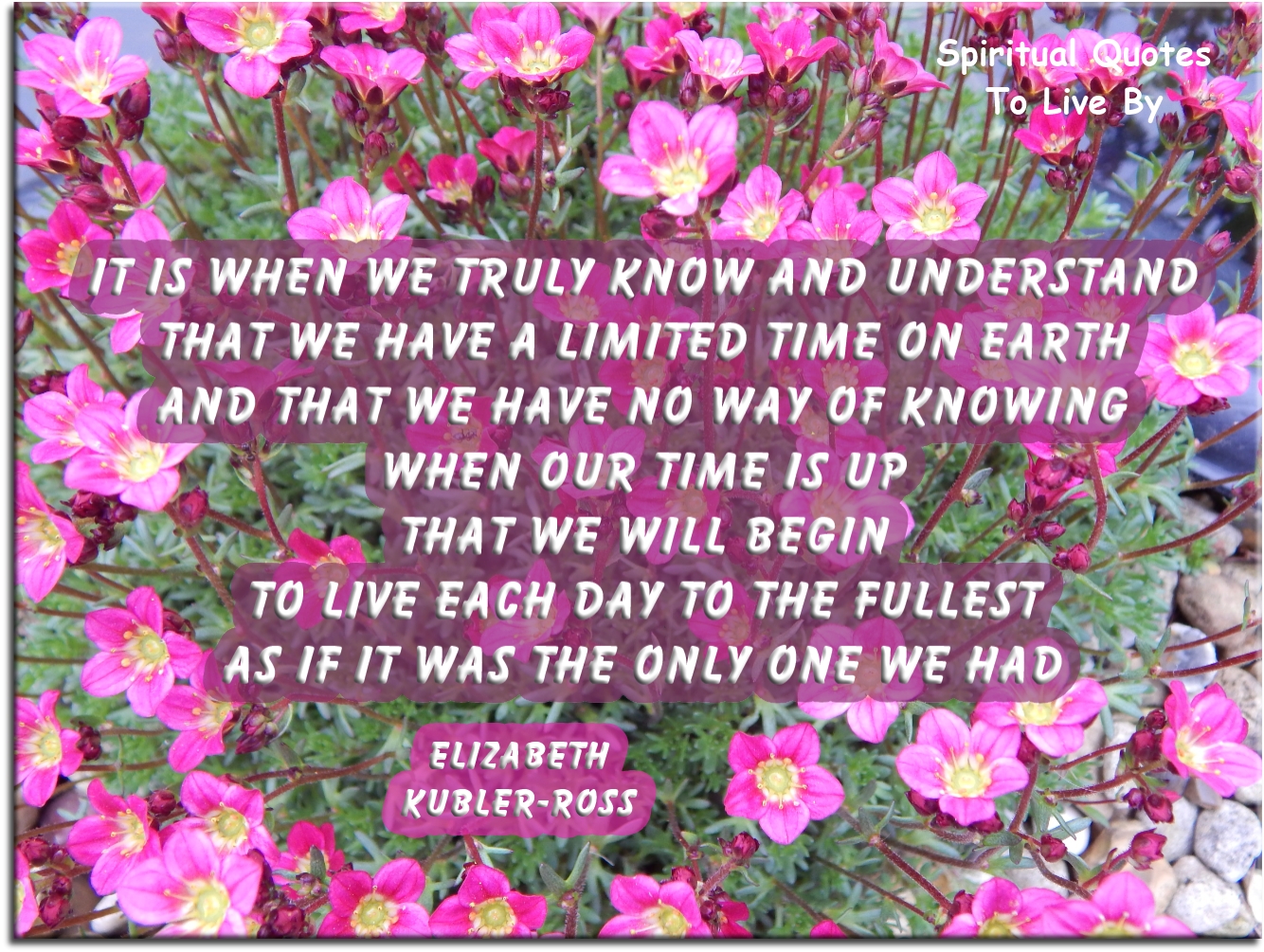 Elizabeth Kubler-Ross quote: It is when we truly know & understand that we have a limited time on Earth & that we have no way of knowing when our time is up that we will begin to live each day to the fullest as if it was the only one we had - Spiritual Quotes To Live By