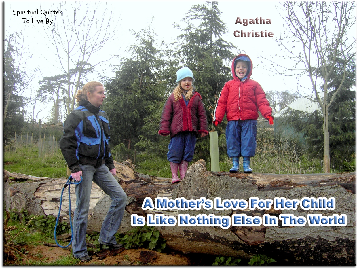 Agatha Christie quote - A mother’s love for her child is like nothing else in the world. It knows no law, no pity, it dares all things and crushes down remorselessly all that stands in its path. - Spiritual Quotes To Live By