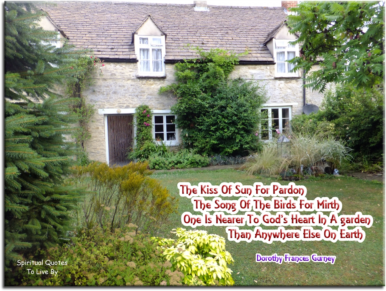 Dorothy Frances Gurney quote - The kiss of sun for pardon The song of the birds for mirth One is nearer to God’s heart in a garden Than anywhere else on Earth. - Spiritual Quotes To Live By