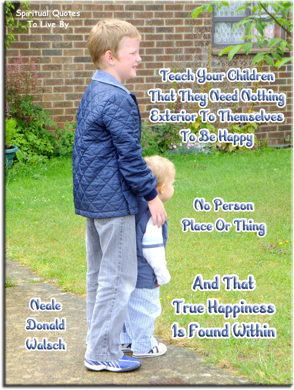 Neale Donald Walsch quote - Teach your children that they need nothing exterior to themselves to be happy, no person, place of thing, and that true happiness is found within. - Spiritual Quotes To Live By