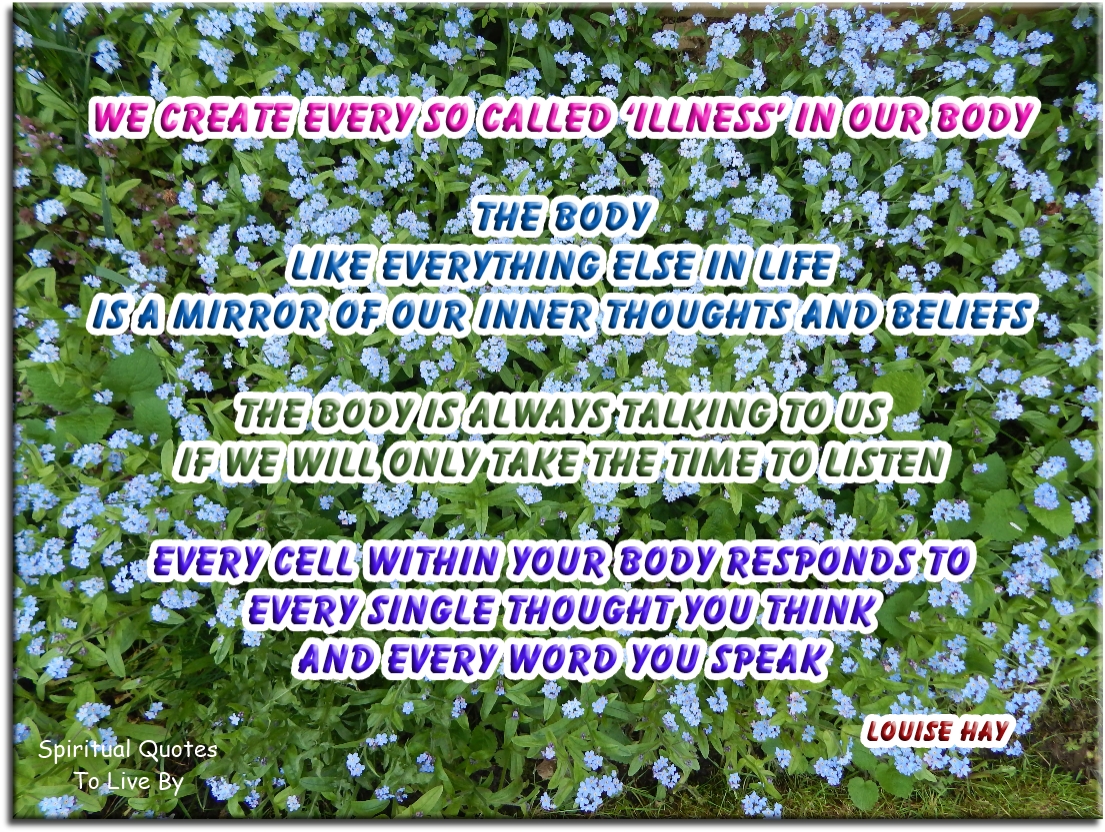 Louise Hay quote - We create every so called ‘illness’ in our body. The body, like everything else in life, is a mirror of our inner thoughts and beliefs. The body is always talking to us, if we will only take the time to listen. Every cell within your body responds to every single thought you think and every word you speak. - Spiritual Quotes To Live By