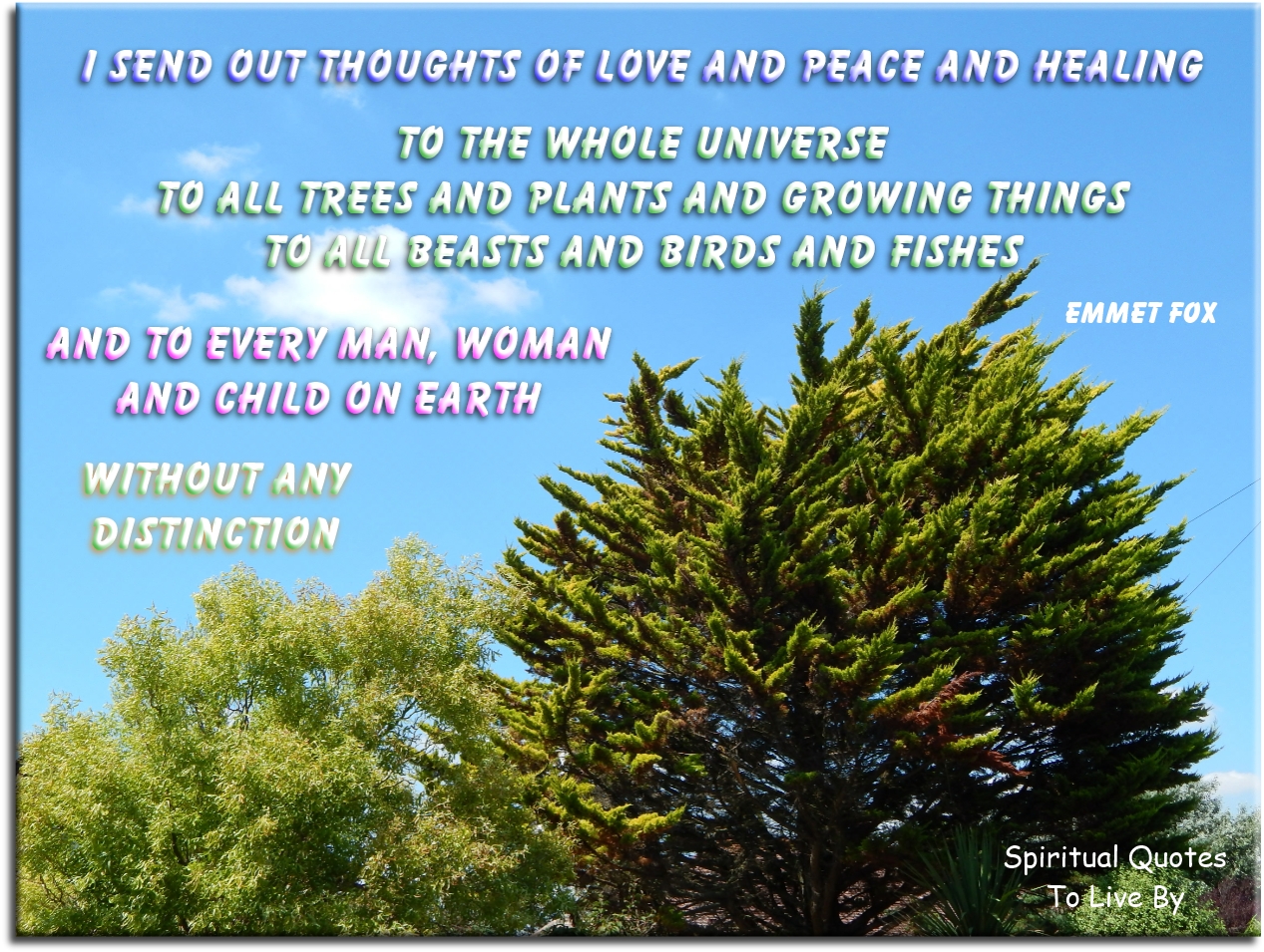 Emmet Fox quote - I send out thoughts of love and peace and healing to the whole Universe: to all trees and plants and growing things, to all beasts and birds and fishes, and to every man, woman and child on Earth, without any distinction. - Spiritual Quotes To Live By
