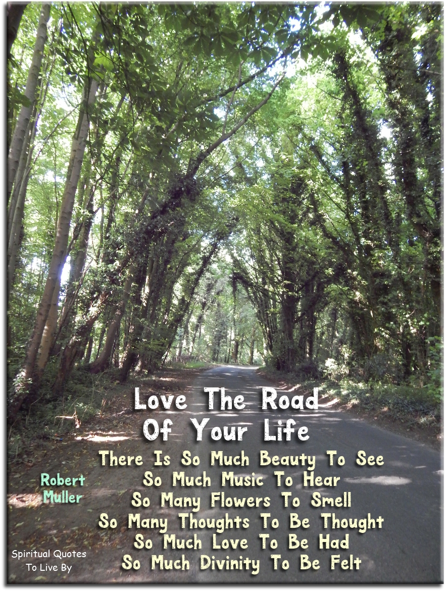 Robert Muller quote: Love the road of your life. There is so much beauty to see, so much music to hear, so many flowers to smell, so many thoughts to be thought, so much love to be had, so much Divinity to be felt - Spiritual Quotes To Live By